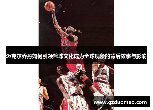 迈克尔乔丹如何引领篮球文化成为全球现象的背后故事与影响